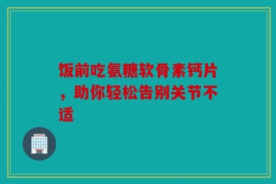 饭前吃氨糖软骨素钙片，助你轻松告别关节不适