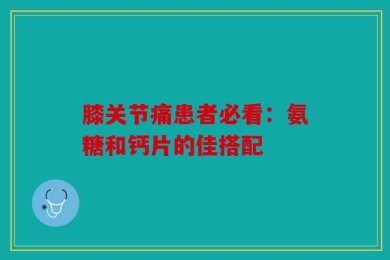 膝关节痛患者必看：氨糖和钙片的佳搭配