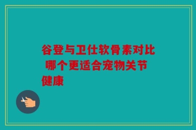 谷登与卫仕软骨素对比 哪个更适合宠物关节健康
