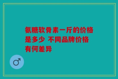 氨糖软骨素一斤的价格是多少 不同品牌价格有何差异