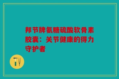 邦节牌氨糖硫酸软骨素胶囊：关节健康的得力守护者