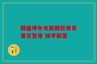 膝盖疼补充氨糖软骨素是否管用 知乎解答