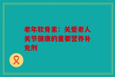 老年软骨素：关爱老人关节健康的重要营养补充剂