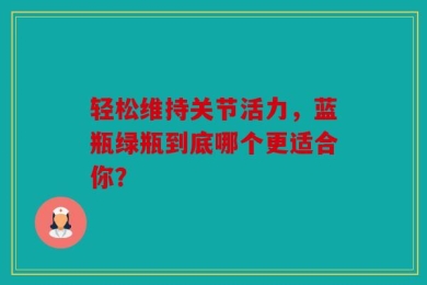 轻松维持关节活力，蓝瓶绿瓶到底哪个更适合你？