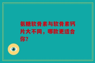 氨糖软骨素与软骨素钙片大不同，哪款更适合你？