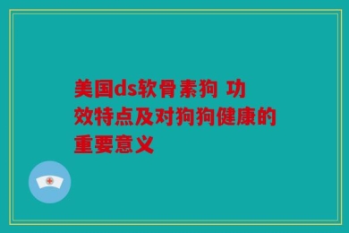美国ds软骨素狗 功效特点及对狗狗健康的重要意义