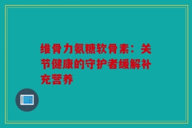 维骨力氨糖软骨素：关节健康的守护者缓解补充营养