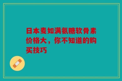 日本麦如满氨糖软骨素价格大，你不知道的购买技巧