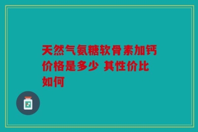 天然气氨糖软骨素加钙价格是多少 其性价比如何