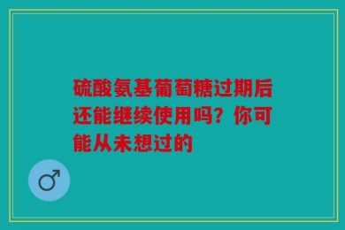 硫酸氨基葡萄糖过期后还能继续使用吗？你可能从未想过的