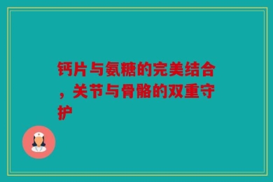 钙片与氨糖的完美结合，关节与骨骼的双重守护