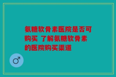 氨糖软骨素医院是否可购买 了解氨糖软骨素的医院购买渠道
