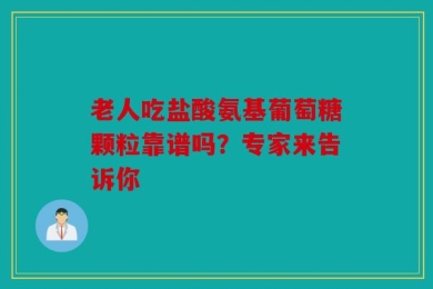 老人吃盐酸氨基葡萄糖颗粒靠谱吗？专家来告诉你