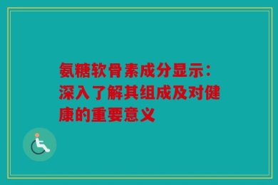 氨糖软骨素成分显示：深入了解其组成及对健康的重要意义