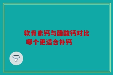软骨素钙与醋酸钙对比 哪个更适合补钙