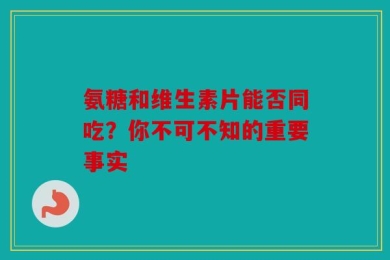氨糖和维生素片能否同吃？你不可不知的重要事实