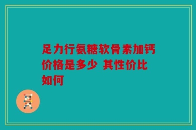 足力行氨糖软骨素加钙价格是多少 其性价比如何