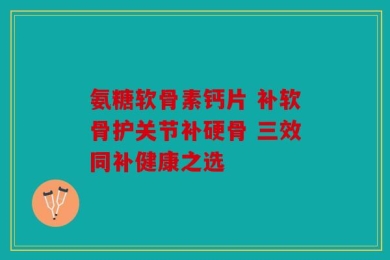 氨糖软骨素钙片 补软骨护关节补硬骨 三效同补健康之选