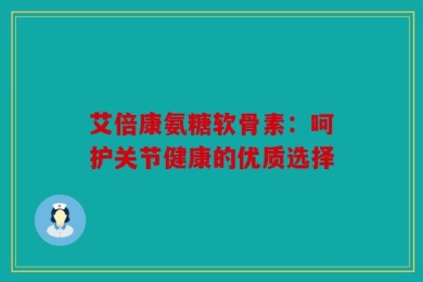 艾倍康氨糖软骨素：呵护关节健康的优质选择