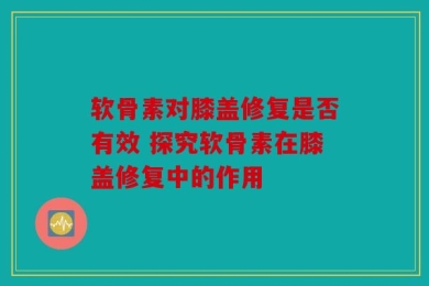 软骨素对膝盖修复是否有效 探究软骨素在膝盖修复中的作用