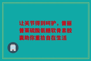 让关节得到呵护，普丽普莱硫酸氨糖软骨素胶囊助你重拾自在生活