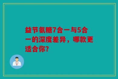 益节氨糖7合一与5合一的深度差异，哪款更适合你？