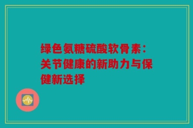 绿色氨糖硫酸软骨素：关节健康的新助力与保健新选择