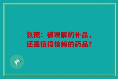 氨糖：被误解的补品，还是值得信赖的药品？
