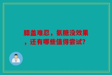 膝盖难忍，氨糖没效果，还有哪些值得尝试？