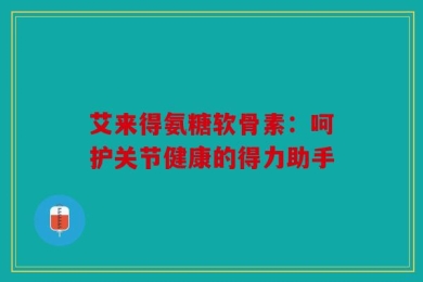艾来得氨糖软骨素：呵护关节健康的得力助手