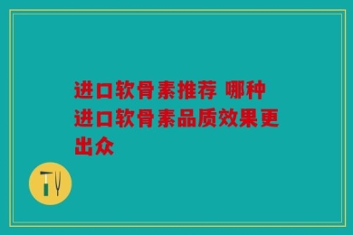 进口软骨素推荐 哪种进口软骨素品质效果更出众