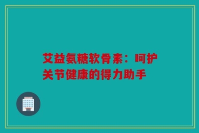艾益氨糖软骨素：呵护关节健康的得力助手