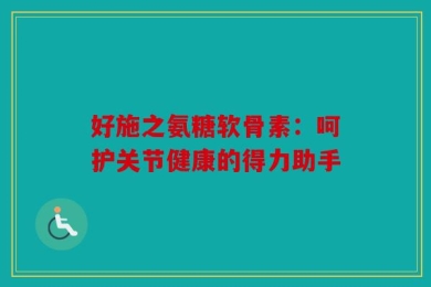 好施之氨糖软骨素：呵护关节健康的得力助手