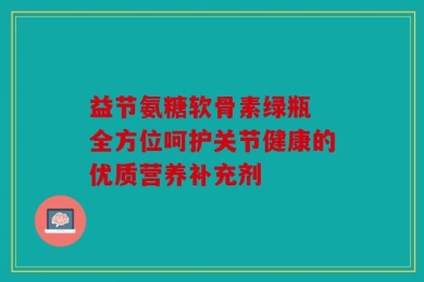 益节氨糖软骨素绿瓶 全方位呵护关节健康的优质营养补充剂