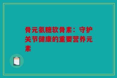 骨元氨糖软骨素：守护关节健康的重要营养元素