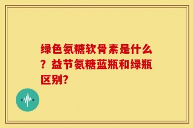 绿色氨糖软骨素是什么？益节氨糖蓝瓶和绿瓶区别？