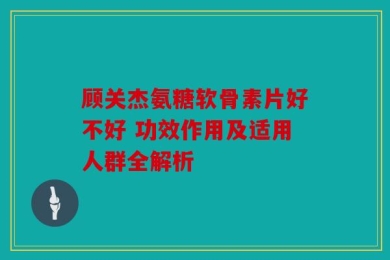 顾关杰氨糖软骨素片好不好 功效作用及适用人群全解析