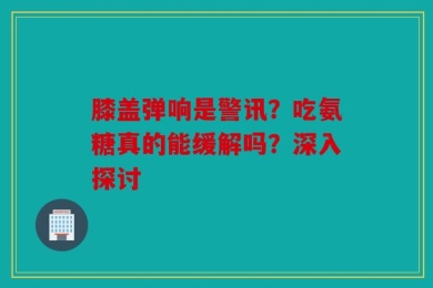 膝盖弹响是警讯？吃氨糖真的能缓解吗？深入探讨