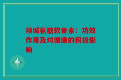 项城氨糖软骨素：功效作用及对健康的积极影响