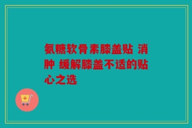 氨糖软骨素膝盖贴 消肿 缓解膝盖不适的贴心之选