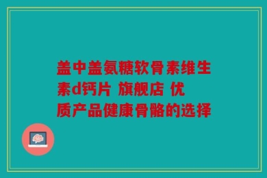 盖中盖氨糖软骨素维生素d钙片 旗舰店 优质产品健康骨骼的选择