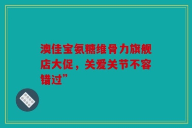 澳佳宝氨糖维骨力旗舰店大促，关爱关节不容错过”
