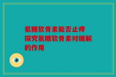 氨糖软骨素能否止疼 探究氨糖软骨素对缓解的作用