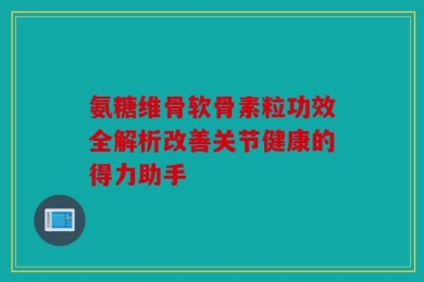 氨糖维骨软骨素粒功效全解析改善关节健康的得力助手