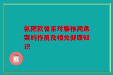 氨糖软骨素对腰椎间盘突的作用及相关健康知识