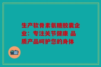 生产软骨素氨糖胶囊企业：专注关节健康 品质产品呵护您的身体