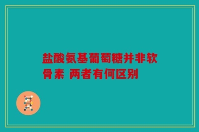 盐酸氨基葡萄糖并非软骨素 两者有何区别