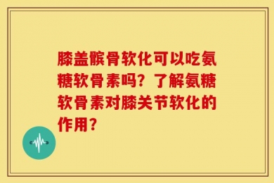 膝盖髌骨软化可以吃氨糖软骨素吗？了解氨糖软骨素对膝关节软化的作用？