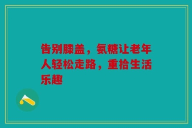 告别膝盖，氨糖让老年人轻松走路，重拾生活乐趣
