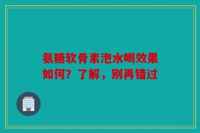 氨糖软骨素泡水喝效果如何？了解，别再错过